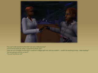 “You can’t order around me like that! I am not a child anymore!”
“You’re not an adult yet, either. I want him to leave, now.”
“How can you humiliate me like this?! I could be in college right now, and you couldn’t... couldn’t do anything to stop... stop anything!”
“Are you going to tell him, or am I?”
“Y0u can’t do this to me!”
 