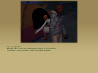 “Oh, I can, and I will.”
“Mom, this is not a big deal. You can hear he’s just sleeping, for crying out loud!”
“Just sleeping?! Strange boys are not allowed to just sleep at our house!”
 