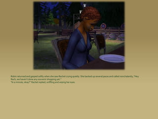 Robin returned and gasped softly when she saw Rachel crying quietly. She backed up several paces and called nonchalantly, “Hey
Rach, we haven’t done any souvenir shopping yet.”
“In a minute, okay?” Rachel replied, sniffling and wiping her eyes.
 