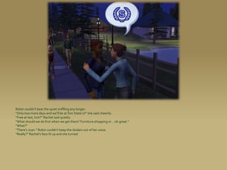 Robin couldn’t bear the quiet sniffling any longer.
“Only two more days and we’ll be at Sim State U!” she said cheerily.
“Free at last, huh?” Rachel said quietly.
“What should we do first when we get there? Furniture shopping or... oh great.”
“What?”
“There’s Juan.” Robin couldn’t keep the disdain out of her voice.
“Really?” Rachel’s face lit up and she turned.
 
