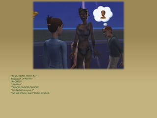 “Yo yo, Rachel. How’s it..?”
Bzzzzzzzzt CRACK!!!!!!
“RACHEL!!”
“Uhhhhhh”
“OHGOD,OHGOD,OHGOD!”
“Yo! Rachel! Are you..?”
“Get out of here, Juan!” Robin shrieked.
 