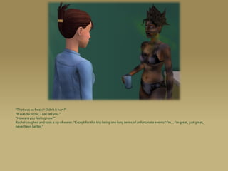 “That was so freaky! Didn’t it hurt?”
“It was no picnic, I can tell you.”
“How are you feeling now?”
Rachel coughed and took a sip of water. “Except for this trip being one long series of unfortunate events? I’m... I’m great, just great,
never been better.”
 