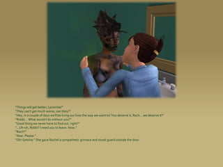“Things will get better, I promise!”
“They can’t get much worse, can they?”
“Hey, in a couple of days we’ll be living our lives the way we want to! You deserve it, Rach... we deserve it!”
“Robbi... What would I do without you?”
“Good thing we never have to find out, right?”
“...Uh-oh, Robbi? I need you to leave. Now.”
“Rach?”
“Now. Please.”
“Oh! Gotcha.” She gave Rachel a sympathetic grimace and stood guard outside the door.
 