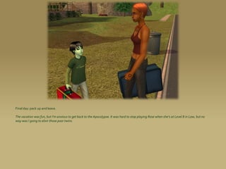 Final day: pack up and leave.

The vacation was fun, but I’m anxious to get back to the Apocalypse. It was hard to stop playing Rose when she’s at Level 8 in Law, but no
way was I going to elixir those poor twins.
 