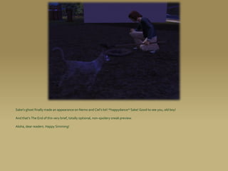 Sake’s ghost finally made an appearance on Nemo and Ciel’s lot! *happydance* Sake! Good to see you, old boy!

And that’s The End of this very brief, totally optional, non-spoilery sneak preview.

Aloha, dear readers. Happy Simming!
 