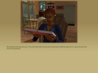 Morning dawned bright and sunny. The smell of pancakes and the plink of piano keys wafted through the air. A good romance was
found in the bookcase.
 