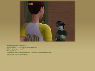 “Who’s hogging the bathroom?”
“Rhea and Jenny... I think they’re gonna be a while.”
“What’s gonna take a while?”
“They’re playing.”
“They cannot play in the only bathroom. Tell them to play somewhere else.”
“Nuh-uh, not me. I’m sick of dying.”
 