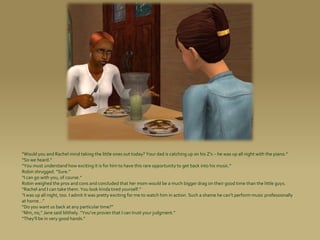 “Would you and Rachel mind taking the little ones out today? Your dad is catching up on his Z’s – he was up all night with the piano.”
“So we heard.”
“You must understand how exciting it is for him to have this rare opportunity to get back into his music.”
Robin shrugged. “Sure.”
“I can go with you, of course.”
Robin weighed the pros and cons and concluded that her mom would be a much bigger drag on their good time than the little guys.
“Rachel and I can take them. You look kinda tired yourself.”
“I was up all night, too. I admit it was pretty exciting for me to watch him in action. Such a shame he can’t perform music professionally
at home...”
“Do you want us back at any particular time?”
“Mm, no,” Jane said blithely. “You’ve proven that I can trust your judgment.”
“They’ll be in very good hands.”
 