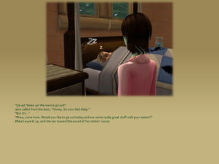 “Da-ad! Wake up! We wanna go out!”
Jane called from the door, “Honey, let your dad sleep.”
“But it’s...”
“Rhea, come here. Would you like to go out today and see some really great stuff with your sisters?”
Rhea’s eyes lit up, and she ran toward the sound of her sisters’ voices.
 