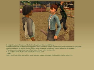 It was getting late in the afternoon by the time they arrived at Lumber Mill Range.
Robin headed straight for the axe throwing pit and introduced herself to a boy named Gordon Nott. As seems to be typical with
townies on vacation, he was just getting ready to leave. She wanted to make sure this one at least did not get away.
“Please say you have a phone so I can call you later,” she said with a winning smile.
“I do, and I’d like that. Maybe we’ll see each other around, too.”
“Great!”
With a wistful sigh, Robin watched him leave. Seeing no one else of interest, she decided to give log rolling a try.
 