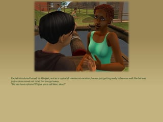 Rachel introduced herself to Abhijeet, and as is typical of townies on vacation, he was just getting ready to leave as well. Rachel was
just as determined not to let this one get away.
“Do you have a phone? I’ll give you a call later, okay?”
 