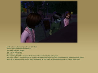 At Three Lakes, afternoon quickly turned to dusk.
“Who’s up for some cops and robbers?”
“I’m sick of cops and robbers.”
“Let’s go log rolling then.”
“Shouldn’t we ask first?”
“I’m not asking first.” Rhea hopped off the stool and headed for the log rolling pool.
“I’m gonna ask first,” Juno stated just as emphatically. He hopped off his stool and wandered around, seeking his older sisters.
Jenny sat for another minute, unsure where her loyalties lie. She made her decision and headed for the log rolling pool.
 