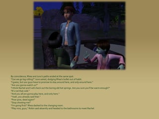 By coincidence, Rhea and Juno’s paths ended at the same spot.
“Can we go log rolling?” Juno asked, dodging Rhea’s bullet out of habit.
“I guess, but you guys have to promise to stay around here, and only around here.”
“Are you gonna watch us?”
“I think Rachel and I will check out the boring old hot springs. Are you sure you’ll be warm enough?”
“It’s not that cold.”
“And you all are gonna play here, and only here.”
“Yeah, you already said that.”
“Pow-pow, dead again!”
“Stop shooting me!”
“I’m going first!” Rhea dashed to the changing room.
“Play nice, guys,” Robin said absently and headed to the bathrooms to meet Rachel.
 
