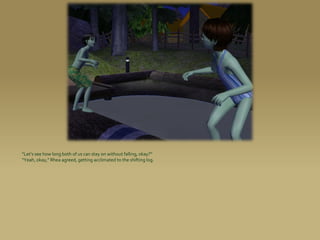 “Let’s see how long both of us can stay on without falling, okay?”
“Yeah, okay,” Rhea agreed, getting acclimated to the shifting log.
 