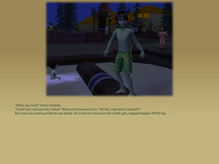 “Haha, yay Juno!” Jenny cheered.
“Come here and say that, traitor!” Rhea turned toward Juno. “No fair, I demand a rematch!”
But Juno was quitting while he was ahead. He shook his head and with a little grin, stepped happily off the log.
 