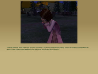 A natural diplomat, Jenny knew right away she had blown it by favoring her brother so openly. Visions of chicken clucks danced in her
head, and she knew it would be easier to just pick up the gauntlet and get it over with.
 