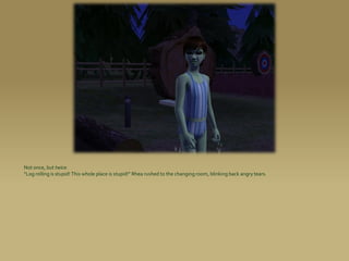 Not once, but twice.
“Log rolling is stupid! This whole place is stupid!” Rhea rushed to the changing room, blinking back angry tears.
 