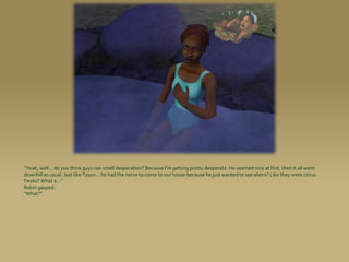 “Yeah, well... do you think guys can smell desperation? Because I’m getting pretty desperate. He seemed nice at first, then it all went
downhill as usual. Just like Tyson... he had the nerve to come to our house because he just wanted to see aliens? Like they were circus
freaks? What a...”
Robin gasped.
“What?”
 