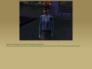 Robin had a feeling the kids wouldn’t be where she had left them.
“Idiots, you promised!” she muttered, a sick feeling developing in the pit of her stomach. “Why couldn’t you stay like I told you?”
 