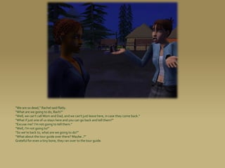 “We are so dead,” Rachel said flatly.
“What are we going to do, Rach?”
“Well, we can’t call Mom and Dad, and we can’t just leave here, in case they come back.”
“What if just one of us stays here and you can go back and tell them?”
“Excuse me? I’m not going to tell them.”
“Well, I’m not going to!”
“So we’re back to, what are we going to do?”
“What about the tour guide over there? Maybe..?”
Grateful for even a tiny bone, they ran over to the tour guide.
 