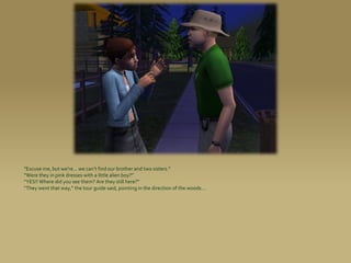 “Excuse me, but we’re... we can’t find our brother and two sisters.”
“Were they in pink dresses with a little alien boy?”
“YES!! Where did you see them? Are they still here?”
“They went that way,” the tour guide said, pointing in the direction of the woods...
 