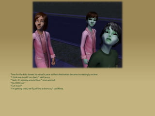 Time for the kids slowed to a snail’s pace as their destination became increasingly unclear.
“I think we should turn back,” said Jenny.
“Yeah, it’s spooky around here,” Juno worried.
“Oo-OOO-oo.”
“Cut it out!”
“I’m getting tired, we’ll just find a shortcut,” said Rhea.
 