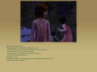 Rhea marched back to Juno.
“Stop being such a fraidy-cat! It isn’t helping, okay?!”
“I wouldn’t be scared if you hadn’t picked such a crummy shortcut!”
“Take that back or I’ll... push you in the lake!”
“You can’t push me in the lake. You can’t even catch me.”
“Oh yeah?” Rhea started after him.
“Hey guys... look.”
Something in Jenny’s quiet tone snapped Juno and Rhea to attention. “Huh..?”
“On the other side of the lake...”
 