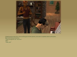 Unbeknownst to the twins, time was flying by for their parents, who were completely taken by the piano.
Mark stretched and stood up.
“That’s enough for me. Your turn.”
“Me?”
“Yeah, you!”
 