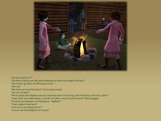 “Are you mad at us?”
“Yes we’re mad at you! We were freaking out when we couldn’t find you!”
“We tried to go back, but Rhea got us lost...”
“Did not!”
“But then we found this place!” Jenny said proudly.
“Are you all okay?”
“We’re great! Alon Bigfoot said we could stay here ’til morning, then he’d help us find our cabin!”
“Yeah, and I was really sleepy, so he let me take a nap on his hammock!” Rhea bragged.
The twins exchanged a worried glance. “Bigfoot?”
“Yeah, bigfoot lives here!”
“And you’re not afraid of him?”
“Course not! Alon Bigfoot isn’t scary!”
 