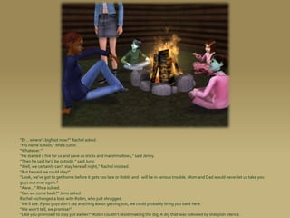 “Er... where’s bigfoot now?” Rachel asked.
“His name is Alon,” Rhea cut in.
“Whatever.”
“He started a fire for us and gave us sticks and marshmall0ws,” said Jenny.
“Then he said he’d be outside,” said Juno.
“Well, we certainly can’t stay here all night,” Rachel insisted.
“But he said we could stay!”
“Look, we’ve got to get home before it gets too late or Robbi and I will be in serious trouble. Mom and Dad would never let us take you
guys out ever again.”
“Aww...” Rhea sulked.
“Can we come back?” Juno asked.
Rachel exchanged a look with Robin, who just shrugged.
“We’ll see. If you guys don’t say anything about getting lost, we could probably bring you back here.”
“We won’t tell, we promise!”
“Like you promised to stay put earlier?” Robin couldn’t resist making the dig. A dig that was followed by sheepish silence.
 