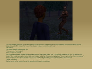 The kids followed Robin out of the cabin, leaving Rachel behind to make sure the fire was completely extinguished before she too
stepped outside. She froze in her tracks when she saw a figure move in the darkness.
“He-hello?”
The figure stopped and looked at her.
“A-are y-you...?” she gulped.
“You are their big sister?”
She could hardly believe she was conversing with bigfoot! She gulped again. “Yes, I-I’m Rachel. Thank you for, um, my brother and
sisters.” She would never admit to the little ones that she had a fear of encountering bigfoot. “W-we’re taking them home now, okay?”
He nodded slowly. “You bring the little ones back to visit Alon Bigfoot? My pond has the best fish in Three Lakes.”
“Right. Okay, bye!”
Rachel turned on her heel and ran at full speed to catch up with her siblings.
 