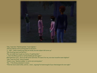 “Hey, I saw him,” Rachel panted. “I saw bigfoot.”
“Did you tell him we’re coming back to see him?”
“I... well... I didn’t exactly say that we would, but the subject did come up.”
“We should go back and tell him.”
“No, we really have to get you home, it’s getting late.”
“...Don’t let Rhea go first or we’ll probably get lost again.”
Rhea glared at Juno. “Shut up! We never were lost. If it wasn’t for me, we never would’ve seen bigfoot!”
“Hey, I saw him first!” Jenny insisted.
“Stop it, now,” Rachel scolded, “or we’re not coming back.”
“No...!” the three protested in unison.
“Then be nice to each other, and no...more...arguing! I’ve had enough of your shenanigans for one night.”
 