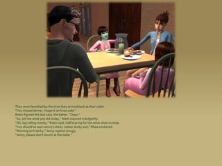 They were famished by the time they arrived back at their cabin.
“You missed dinner, I hope it isn’t too cold.”
Robin figured the less said, the better. “Oops.”
“So, tell me what you did today,” Mark inquired indulgently.
“Oh, log rolling mostly,” Robin said, half bracing for the other shoe to drop.
“You should’ve seen Jenny’s dorky rubber ducky suit,” Rhea snickered.
“Winning isn’t dorky,” Jenny replied smugly.
“Jenny, please don’t slouch at the table.”
 