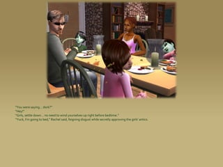 “You were saying... dork?”
“Hey!”
“Girls, settle down... no need to wind yourselves up right before bedtime.”
“Yuck, I’m going to bed,” Rachel said, feigning disgust while secretly approving the girls’ antics.
 