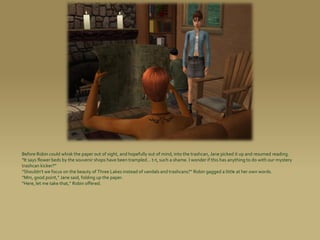 Before Robin could whisk the paper out of sight, and hopefully out of mind, into the trashcan, Jane picked it up and resumed reading.
“It says flower beds by the souvenir shops have been trampled... t-t, such a shame. I wonder if this has anything to do with our mystery
trashcan kicker?”
“Shouldn’t we focus on the beauty of Three Lakes instead of vandals and trashcans?” Robin gagged a little at her own words.
“Mm, good point,” Jane said, folding up the paper.
“Here, let me take that,” Robin offered.
 