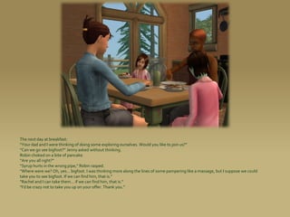 The next day at breakfast:
“Your dad and I were thinking of doing some exploring ourselves. Would you like to join us?”
“Can we go see bigfoot?” Jenny asked without thinking.
Robin choked on a bite of pancake.
“Are you all right?”
“Syrup hurts in the wrong pipe,” Robin rasped.
“Where were we? Oh, yes... bigfoot. I was thinking more along the lines of some pampering like a massage, but I suppose we could
take you to see bigfoot. If we can find him, that is.”
“Rachel and I can take them... if we can find him, that is.”
“I’d be crazy not to take you up on your offer. Thank you.”
 