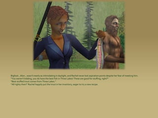 Bigfoot...Alon...wasn’t nearly as intimidating in daylight, and Rachel never lost aspiration points despite her fear of meeting him.
“You weren’t kidding, you do have the best fish in Three Lakes! These are good for stuffing, right?”
“Best stuffed trout comes from Three Lakes.”
“All righty then!” Rachel happily put the trout in her inventory, eager to try a new recipe.
 