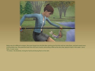 Robin was of a different mindset. She never forgot how she felt after catching her first fish with her sister Rose, and had vowed never
to kill another one. She pried the hook from this one’s mouth, and smiling a little at the slimy feel, placed it back in the water. Like a
flash, it swam away.
“I’m done,” she declared, rinsing her hands and drying them on her skirt.
 