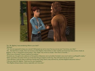 “So, Mr. Bigfoot, I was wondering: What is your deal?”
“My deal.”
“Yes. Are we supposed to keep you a secret? Will people say we’re crazy if we say we saw you? You know, your deal.”
“Ah... My deal here is simple. Here I am known as Alon Bigfoot. My brothers in other realities are known by many names: simply as
Bigfoot, or Yeti, or Sasquatch among others. Their ‘deals’ may not be so simple. Then there is Snorkak...”
“Which one is Snorkak? I haven’t heard of him before.”
“Snorkak was thought to be a delusion of Xenophilius Obsession, but my brother Snorkak is very much real in LucyPeppeR’s reality.”
“Well, my brother and sisters think you’re the best thing to happen on this trip. They will want to do as you wish.”
“Then tell them I wish for them to tell their friends that if they search, they will find me, and Alon Bigfoot welcomes visitors.”
“I like your deal, Mr. Bigfoot. Thank you for your hospitality.”
“Alon Bigfoot always enjoys visitors, especially such nice ones.”
 