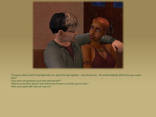 “You know what I want? A real date with you. Spend the day together... have dinner out... the whole shebang. What d’you say, sweet
Jane?”
“I say we’re not spending much time with the kids?”
“Want to invite them along? I don’t think they’ll want to, but hell, give it a shot.”
“Ooh, such sweet talk! How can I say no?”
 
