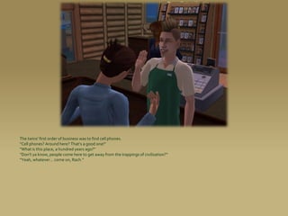 The twins’ first order of business was to find cell phones.
“Cell phones? Around here? That’s a good one!”
“What is this place, a hundred years ago?”
“Don’t ya know, people come here to get away from the trappings of civilization?”
“Yeah, whatever... come on, Rach.”
 