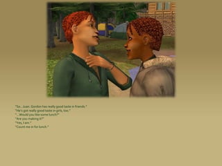 “So...Juan. Gordon has really good taste in friends.”
“He’s got really good taste in girls, too.”
“...Would you like some lunch?”
“Are you making it?”
“Yes, I am.”
“Count me in for lunch.”
 