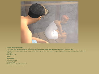 “You’re being awful quiet.”
“...It’s just, they’re all growing up so fast. I never thought we would take separate vacations... from our kids!”
“Ah, darlin’, it’s natural that they would rather do things on their own now. Things will go back some once Rachel and Robin hit
college.”
“You think so?”
“I do.”
Jane sighed.
“Are you hungry?”
“...Famished.”
“Let’s go have that dinner out...”
 