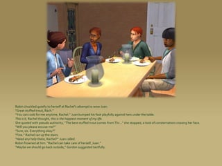 Robin chuckled quietly to herself at Rachel’s attempt to wow Juan.
“Great stuffed trout, Rach.”
“You can cook for me anytime, Rachel.” Juan bumped his foot playfully against hers under the table.
This is it, Rachel thought, this is the happiest moment of my life.
She quoted with pseudo authority, “The best stuffed trout comes from Thr...” she stopped, a look of consternation crossing her face.
“Will you please excuse me?”
“Sure, sis. Everything okay?”
“Fine.” Rachel ran up the stairs.
“Need any help there, Rachel?” Juan called.
Robin frowned at him. “Rachel can take care of herself, Juan.”
“Maybe we should go back outside,” Gordon suggested tactfully.
 