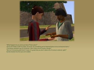 “What happens to you once you leave Three Lakes?”
“Go to Sim State U with my sister, of course. It’s something we’ve dreamed about since we became teens.”
“I’ve always wanted to go to University. I don’t have a lot of money, though.”
“But isn’t University great here? I mean, it’s great that you don’t need a lot of money to attend, right?”
Gordon looked into her eyes and nodded.
 