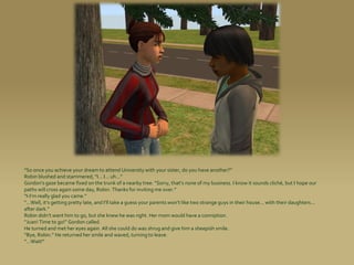 “So once you achieve your dream to attend University with your sister, do you have another?”
Robin blushed and stammered, “I... I... uh...”
Gordon’s gaze became fixed on the trunk of a nearby tree. “Sorry, that’s none of my business. I know it sounds cliché, but I hope our
paths will cross again some day, Robin. Thanks for inviting me over.”
“I-I’m really glad you came.”
“...Well, it’s getting pretty late, and I’ll take a guess your parents won’t like two strange guys in their house... with their daughters...
after dark.”
Robin didn’t want him to go, but she knew he was right. Her mom would have a conniption.
“Juan! Time to go!” Gordon called.
He turned and met her eyes again. All she could do was shrug and give him a sheepish smile.
“Bye, Robin.” He returned her smile and waved, turning to leave.
“...Wait!”
 