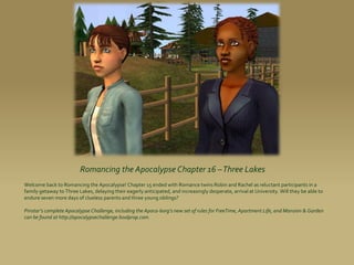 Romancing the Apocalypse Chapter 16 –Three Lakes
Welcome back to Romancing the Apocalypse! Chapter 15 ended with Romance twins Robin and Rachel as reluctant participants in a
family getaway to Three Lakes, delaying their eagerly anticipated, and increasingly desperate, arrival at University. Will they be able to
endure seven more days of clueless parents and three young siblings?

Pinstar’s complete Apocalypse Challenge, including the Apoca-borg’s new set of rules for FreeTime, Apartment Life, and Mansion & Garden
can be found at http://apocalypsechallenge.boolprop.com.
 
