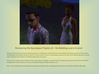 Romancing the Apocalypse Chapter 18 – No Weddings and a Funeral
Welcome back to Romancing the Apocalypse! Part 2 of Episode 17 ended Romance twins Robin and Rachel’s pursuit of their twenty
somethings at Sim State University. Now it’s time for them to return to Apocalypse business at hand, and a difficult decision must be
made: Will bad news Celebrity Chef Ratna Miguel be moving in?

For the most complete set of rules for Pinstar’s Apocalypse Challenge, as well as the Apoca-borg’s proposed set of rules for the FreeTime
and Apartment Life expansions, check out http://apocalpysechallenge.boolprop.com.

Note: I have installed and am playing this Apocalypse through the Bon Voyage expansion only, so none of the new Borg rules apply.
 
