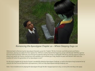 Romancing the Apocalypse Chapter 20 – Where Sleeping Dogs Lie
Welcome back to Romancing the Apocalypse! Episode 19 saw the “triplets” lift the Criminal, Law Enforcement and Politics
restrictions, leaving Journalism for their nephew Kai. Will Kai’s mother Rachel find happiness at last with Brenda? Will Rhea get her
five top-level businesses? Will lucky Juno find perma-platness dating the lovely LucyPeppeR? Will Jenny raise her twenty puppies or
kittens and satisfy her Family-oriented soul with pettably-cute-mohawk guy Craig, despite his past with Rachel? Will I have any
marbles left when this generation of my Apocalypse is over?

For the most complete set of rules for Pinstar’s wonderfully diabolical Apocalypse Challenge, as well as the Apoca-borg’s proposed set of
rules for the FreeTime and Apartment Life expansions, check out http://apocalypsechallenge.boolprop.com.

Note: I have installed and am playing this Apocalypse through the Bon Voyage expansion only, so none of the new Borg rules apply.
 