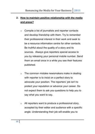 Romancing the Media for Your Business 2011

2. How to maintain positive relationship with the media
     and press?


     o   Compile a list of journalists and reporter contacts
         and develop friendship with them. Try to remember
         their professional interest in their work and seek to
         be a resource information centre for other contacts.
         Be truthful about the quality of a story and its
         sources. Always give reporters special access to
         you by releasing your personal mobile number. Send
         them an email once in a while you see their features
         published.


     o   The common mistake newsmakers make in dealing
         with reporter is to insist on a perfect story to
         advocate your position. The reporters’ job isn’t to
         protect your reputation or advance your career. Do
         not expect them to ask you questions to help you to
         say what you want to say.


     o   All reporters want to produce a professional story,
         accepted by their editor and audience with a specific
         angle. Understanding their job will enable you to


10
 